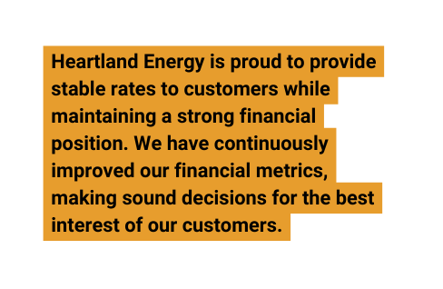 Heartland Energy is proud to provide stable rates to customers while maintaining a strong financial position We have continuously improved our financial metrics making sound decisions for the best interest of our customers